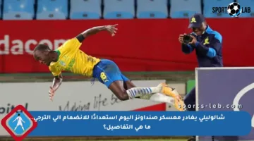 شالوليلي يغادر معسكر صنداونز اليوم استعدادًا للانضمام إلى الترجي.. ما هي التفاصيل؟